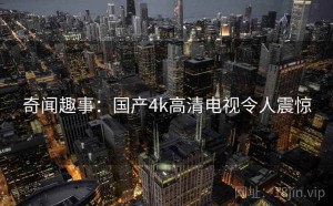 奇闻趣事：国产4k高清电视令人震惊
