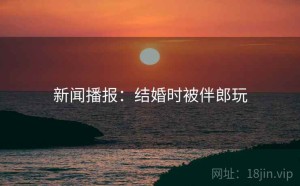 新闻播报：结婚时被伴郎玩