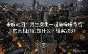 未解谜团：男生女生一起嗟嗟嗟背后的真相到底是什么 · 档案2037