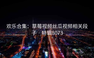 欢乐合集：草莓视频丝瓜视频相关段子 · 特辑8073