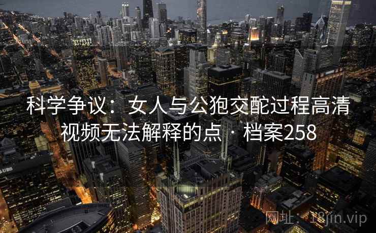 科学争议:女人与公狍交酡过程高清视频无法解释的点 · 档案258 科学争议:女人与公狍交酡过程高清视频无法解释的点 · 档案258