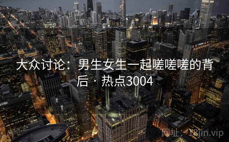 大众讨论:男生女生一起嗟嗟嗟的背后 · 热点3004 大众讨论:男生女生一起嗟嗟嗟的背后 · 热点3004