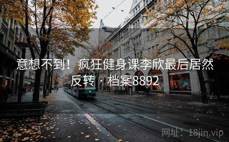 意想不到!疯狂健身课李欣最后居然反转 · 档案8892 意想不到!疯狂健身课李欣最后居然反转 · 档案8892