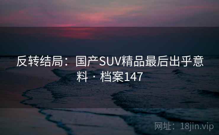 反转结局:国产SUV精品最后出乎意料 · 档案147 反转结局:国产SUV精品最后出乎意料 · 档案147