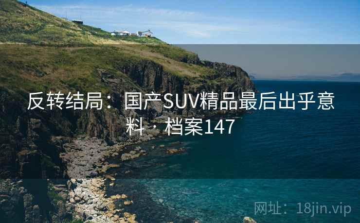 反转结局:国产SUV精品最后出乎意料 · 档案147 反转结局:国产SUV精品最后出乎意料 · 档案147