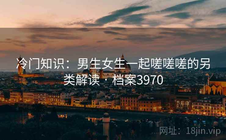 冷门知识:男生女生一起嗟嗟嗟的另类解读 · 档案3970 冷门知识:男生女生一起嗟嗟嗟的另类解读 · 档案3970