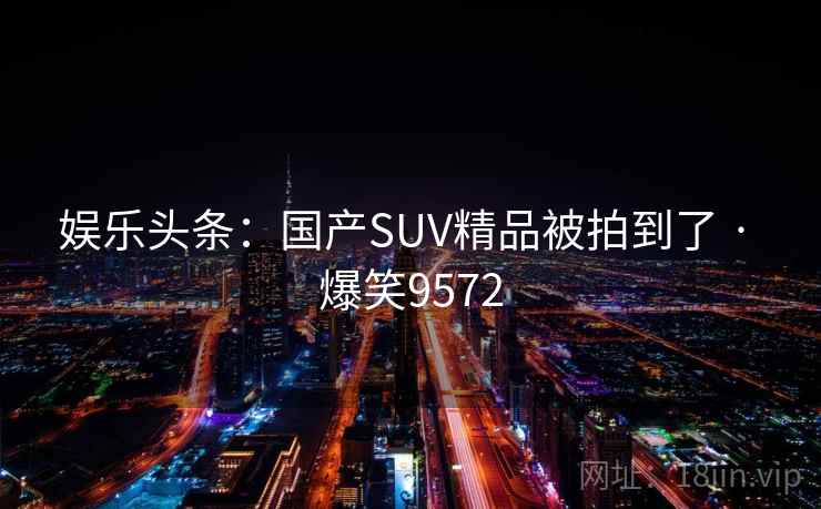 娱乐头条:国产SUV精品被拍到了 · 爆笑9572 娱乐头条:国产SUV精品被拍到了 · 爆笑9572