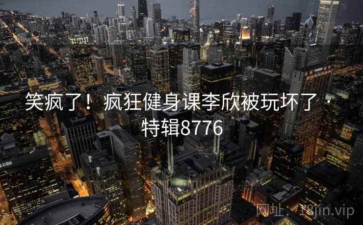 笑疯了!疯狂健身课李欣被玩坏了 · 特辑8776 笑疯了!疯狂健身课李欣被玩坏了 · 特辑8776