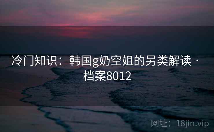 冷门知识：韩国g奶空姐的另类解读 · 档案8012