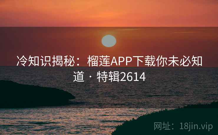 冷知识揭秘：榴莲APP下载你未必知道 · 特辑2614