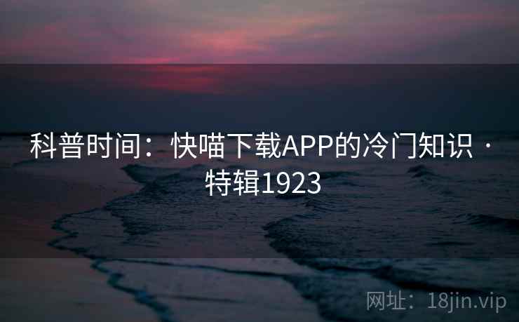科普时间:快喵下载APP的冷门知识 · 特辑1923 科普时间:快喵下载APP的冷门知识 · 特辑1923