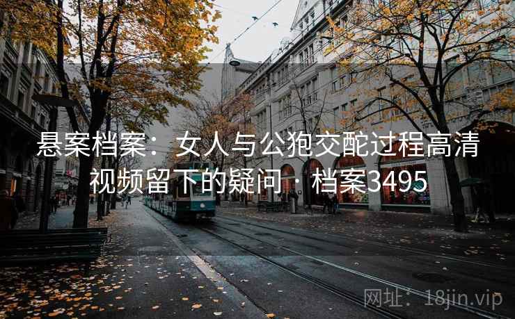 悬案档案:女人与公狍交酡过程高清视频留下的疑问 · 档案3495 悬案档案:女人与公狍交酡过程高清视频留下的疑问 · 档案3495